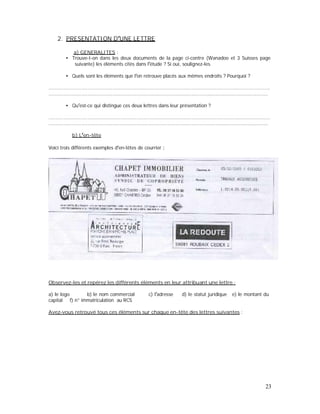 2. PRESENTATION D UNE LETTRE
a) GENERALITES :
Trouve-t-on dans les deux documents de la page ci-contre (Wanadoo et 3 Suisses page
suivante) les éléments cités dans l étude ? Si oui, soulignez-les.
Quels sont les éléments que l on retrouve placés aux mêmes endroits ? Pourquoi ?
.....................................................................................................................................................
.....................................................................................................................................................
Qu est-ce qui distingue ces deux lettres dans leur présentation ?
.....................................................................................................................................................
.....................................................................................................................................................
b) L en-tête
Voici trois différents exemples d en-têtes de courrier :
Observez-les et repérez les différents éléments en leur attribuant une lettre :
a) le logo b) le nom commercial c) l adresse d) le statut juridique e) le montant du
capital f) n° immatriculation au RCS
Avez-vous retrouvé tous ces éléments sur chaque en-tête des lettres suivantes :
23
 