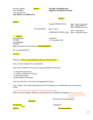 Société CORAIL ZONE 1 LETTRE COMMERCIALE
Tour GAMMA MODELE DE PRESENTATION
3 rue de la Piscine
AIN SEBAA- CASABLANCA
ZONE 3
ZONE 2
Société CONSEIL PLUS ligne 1 : raison sociale ou sigle
ligne 2 : titre ou profession
ligne 3 : bâtiment, tour, escalier
15 rue du Marché ligne 4 : n° de rue
ligne 5 : nom de quartier
97400 SAINT-DENIS Cédex ligne 6 : code postal, ville, pays
ZONE 4
Nos références : Casablanca
1212DR le 12 décembre 2001
Vos références :
1012DA
Objet : demande de documentation Recommandations
P.J : une documentation
Attention
Messieurs, Titre de civilité (Madame, Monsieur, Mademoiselle )
Nous accusons réception de votre demande.
Nous avons le plaisir de vous envoyer une documentation concernant :
- le matériel de classement,
- le mobilier traditionnel de bureau,
- le poste informatique,
- les distributeurs de boissons
ainsi que la brochure « Conseil en aménagement de bureau ».
Nous restons à votre entière disposition pour tout renseignement complémentaire que vous pourriez
désirer.
Ne pas isoler le texte qui suit sur la page suivante (en cas de deuxième page)
Nous vous prions d’agréer, Messieurs, l’expression de nos salutations distinguées. Mettre dans la formule de
politesse le même titre de civilité
que celui placé avant le premier
paragraphe
Directeur de la Communication
Signature
Fin du texte J.SERBATI
Marges
ZONE 5 Recommandations
25
 