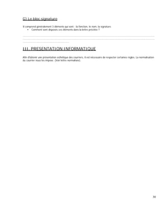 G) Le bloc signature
Il comprend généralement 3 éléments qui sont : la fonction, le nom, la signature.
Comment sont disposés ces éléments dans la lettre précitée ?
..............................................................................................................................................................................
..............................................................................................................................................................................
.............................................................
III. PRESENTATION INFORMATIQUE
Afin d obtenir une présentation esthétique des courriers, il est nécessaire de respecter certaines règles. La normalisation
du courrier nous les impose. (Voir lettre normalisée).
30
 