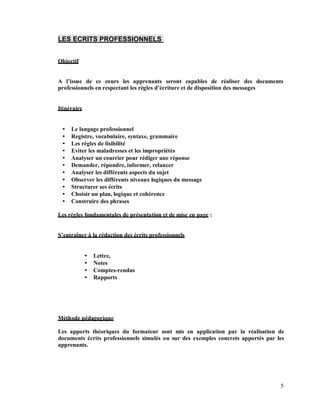 LES ECRITS PROFESSIONNELS
Objectif
A l issue de ce cours les apprenants seront capables de réaliser des documents
professionnels en respectant les règles d écriture et de disposition des messages
Itinéraire
Le langage professionnel
Registre, vocabulaire, syntaxe, grammaire
Les règles de lisibilité
Eviter les maladresses et les impropriétés
Analyser un courrier pour rédiger une réponse
Demander, répondre, informer, relancer
Analyser les différents aspects du sujet
Observer les différents niveaux logiques du message
Structurer ses écrits
Choisir un plan, logique et cohérence
Construire des phrases
Les règles fondamentales de présentation et de mise en page :
entraîner à la rédaction des écrits professionnels
Lettre,
Notes
Comptes-rendus
Rapports
Méthode pédagogique
Les apports théoriques du formateur sont mis en application par la réalisation de
documents écrits professionnels simulés ou sur des exemples concrets apportés par les
apprenants.
5
 