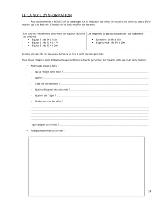 II. LA NOTE D INFORMATION
Aux établissements « BECHCHAR et compagnie SA, la réduction du temps de travail a été votée au cours une
réunion qui a eu lieu hier. L entreprise va donc modifier ses horaires.
Les ouvriers travailleront désormais par équipes du lundi
au vendredi.
Equipe 1 : de 8h à 15 h
Equipe 2 : de 10 h à 17h
Equipe 3 : de 13 h à 20h
Les employés de bureau travailleront par roulement :
Le matin : de 8h à 14 h
après-midi : de 14h à 20h.
La mise en place de ces nouveaux horaires se fera à partir du mois prochain.
Vous devez rédiger la note d information qui confirmera à tout le personnel, les horaires votés au cours de la réunion.
Analyse du travail à faire :
- qui va rédiger cette note ? ....................................................................................................................
- quand ?...............................................................................................................................................
- à qui est-elle destinée ?........................................................................................................................
- Quel est l objectif de cette note ?...........................................................................................................
- Quel en est l objet ?..............................................................................................................................
- Quelles en sont les idées ?....................................................................................................................
.................................................................................................................................................................
.................................................................................................................................................................
.................................................................................................................................................................
.................................................................................................................................................................
.................................................................................................................................................................
- qui va signer cette note ?.........................................................................................................................
Rédigez maintenant cette note :
33
 