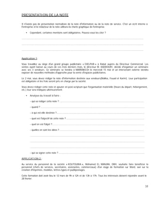 PRESENTATION DE LA NOTE
Il n existe pas de présentation normalisée de la note d information ou de la note de service. C est un écrit interne à
entreprise et le rédacteur de la note utilisera la charte graphique de l entreprise.
Cependant, certaines mentions sont obligatoires. Pouvez-vous les citer ?
.........................................................................................................................................................................
.........................................................................................................................................................................
.........................................................................................................................................................................
Application 1:
Vous travaillez au siège d un grand groupe publicitaire « EXELPUB » à Rabat auprès du Directeur Commercial. Les
ventes ayant baissé au cours de ces trois derniers mois, le directeur M. KADDOURI, décide d organiser un séminaire
avec ses 3 vendeurs. Ce séminaire se tiendra à MARRAKECH le mercredi 15 mai et un intervenant externe viendra
exposer de nouvelles méthodes d approche pour la vente d espaces publicitaires.
Le 2 mai, vous devez rédiger la note d information destinée aux vendeurs(Malika, Fouad et Karim). Leur participation
est obligatoire et les frais seront pris en charge par la société.
Vous devez rédiger cette note et ajouter en post-scriptum que l organisation matérielle (heure du départ, hébergement,
etc.) leur sera indiquée ultérieurement.
Analyse du travail à faire :
- qui va rédiger cette note ? .....................................................................................................................
- quand ? ................................................................................................................................................
- à qui est-elle destinée ?..........................................................................................................................
- quel est l objectif de cette note ? ............................................................................................................
- quel en est l objet ?................................................................................................................................
- quelles en sont les idées ? .....................................................................................................................
...............................................................................................................................................................
...............................................................................................................................................................
...............................................................................................................................................................
- qui va signer cette note ? .......................................................................................................................
APPLICATION 2 :
Au service du personnel de la société « KOUTOUBIA », Mohamed EL MANJRA, DRH, souhaite faire bénéficier le
personnel (chefs de services, secrétaires, assistantes, commerciaux) d un stage de formation sur Word, axé sur la
création d imprimés, modèles, lettres-types et publipostages.
Cette formation doit avoir lieu le 12 mars de 9h à 12h et de 13h à 17h. Tous les intéressés doivent répondre avant le
28 février.
35
 