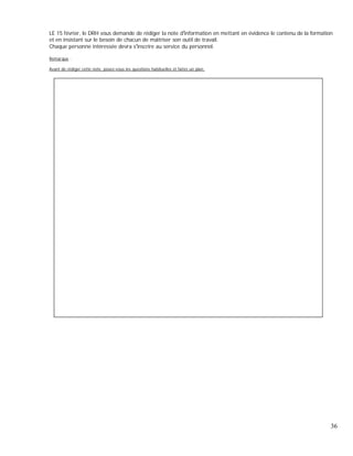 LE 15 février, le DRH vous demande de rédiger la note d information en mettant en évidence le contenu de la formation
et en insistant sur le besoin de chacun de maîtriser son outil de travail.
Chaque personne intéressée devra s inscrire au service du personnel.
Remarque :
Avant de rédiger cette note, posez-vous les questions habituelles et faites un plan.
36
 