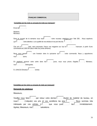 FRANÇAIS COMMERCIAL
Complétez par les mots ou groupes de mots qui manquent :
Envoi de .
Madame,
Monsieur,
Dans le courant de la semaine vous rece notre nouveau catalogue pour l été 200. . Nous espérons
qu il votre attention, vu la qualité de nos articles et nos prix très étu .
Ces prix s' nets, sans escompte, franco vos magasins sur tout le marocain, à partir une
commande de 2.500 DH (deux mille cinq cents dirhams).
Nous vous garant une livraison dans la quinzaine qui votre commande. Nous y apporterons
nos soins.
En espérant recevoir votre ordre dans les jours, nous vous prions d'agréer, , Monsieur,
nos distinguées.
D. LAHLOU Directeur ventes
Complétez par les mots ou groupes de mots qui manquent
Demande de catalogue
Messieurs,
Veuillez nous faire par retour votre dernier illustré de matériel de bureau, en
nous (=stipuler) vos prix et vos conditions les plus . Nous sommes très
intéressés par vos articles, à que vous puis les immédiatement.
Agréez, Messieurs, nos salutations.
38
 