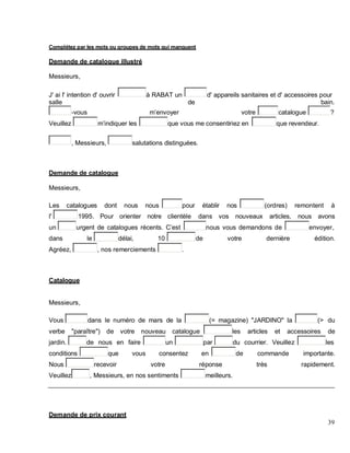 Complétez par les mots ou groupes de mots qui manquent
Demande de catalogue illustré
Messieurs,
J' ai l' intention d' ouvrir à RABAT un d' appareils sanitaires et d' accessoires pour
salle de bain.
-vous m envoyer votre catalogue ?
Veuillez m indiquer les que vous me consentiriez en que revendeur.
, Messieurs, salutations distinguées.
Demande de catalogue
Messieurs,
Les catalogues dont nous nous pour établir nos (ordres) remontent à
l' 1995. Pour orienter notre clientèle dans vos nouveaux articles, nous avons
un urgent de catalogues récents. C est nous vous demandons de envoyer,
dans le délai, 10 de votre dernière édition.
Agréez, , nos remerciements .
Catalogue
Messieurs,
Vous dans le numéro de mars de la (= magazine) "JARDINO" la (> du
verbe "paraître") de votre nouveau catalogue les articles et accessoires de
jardin. de nous en faire un par du courrier. Veuillez les
conditions que vous consentez en de commande importante.
Nous recevoir votre réponse très rapidement.
Veuillez , Messieurs, en nos sentiments meilleurs.
Demande de prix courant
39
 