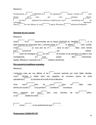 Messieurs,
Prochainement, j' à MEKNES un de fournitures bureau. Veuillez m' votre
dernier prix ainsi que votre catalogue illustré.
me faire également les meilleures conditions que vous actuellement en de
commande importante.
Dans l' de votre réponse, je vous d’agréer, Messieurs, salutations distinguées.
Demande de prix courant
Messieurs,
Votre m a recommandée par la maison DUFOUR de TANGER j' ai un
débit important de charcuterie fine, j' aimerais entrer en d' affaires votre société.
est je vous prie de m' , dans le plus délai, votre dernier
prix concernant ces articles.
aussi me renseigner à de vos de livraison et de paiement. Si celles-ci sont
avantageuses, je vous passer des importantes.
Agréez, Messieurs, l expression de meilleurs sentiments.
Prix courant et conditions revendeur
Messieurs,
L'extension prise par nos affaires et les souvent exprimés par notre fidèle clientèle,
nous décidés à établir dans nos magasins de nouveaux rayons de vente
spécialement au domaine de la radio et de la télévision.
Vous nous donc de nous dans le délai votre
dernier prix courant, vous joindrez conditions revendeurs.
Nous espérons que vous bien nous favoriser de vos offres,
vu la établie de notre .
croire, , à nos sentiments les plus .
Photocopieur CONAN RX-707
40
 