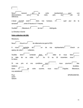,
Nous recevoir la de votre représentant pour une
démonstration, sans de notre part, du cité en
référence.
L'essai pourrait avoir dans nos bureaux, n' quel jour de la
semaine , entre 9 heures et 11 heures.
Veuillez , Messieurs, l' de nos distingués.
Le Directeur d'achat
Votre collection été 200.
Messieurs,
Nous d'ouvrir un de vêtements de sport à FES.
Il nous agréable de un de vos représentants d'avoir un
aperçu de votre collection.
Veuillez donc contacter dans le délai et nous faire
la date de sa visite. La du 15 au 30 novembre nous
le mieux.
Si vos prix et vos conditions sont , nous pourrons des
relations d' durables.
Dans l' de votre courrier, nous vous d'agréer, Messieurs,
nos salutations .
Pour SPORCONFOR,
xxxxx
Gérant
41
 