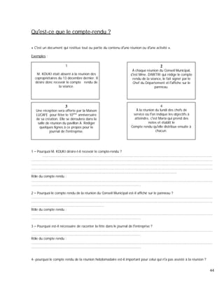 Qu est-ce que le compte-rendu ?
« C est un document qui restitue tout ou partie du contenu d une réunion ou d une activité ».
Exemples :
1
M. KOUKI était absent à la réunion des
copropriétaires du 13 décembre dernier. Il
désire donc recevoir le compte rendu de
la séance.
2
À chaque réunion du Conseil Municipal,
est Mme. DIMITRI qui rédige le compte
rendu de la séance, le fait signer par le
Chef du Département et l affiche sur le
panneau.
3
Une réception sera offerte par la Maison
LUCAFE pour fêter le 10ème
anniversaire
de sa création. Elle se déroulera dans la
salle de réunion du pavillon A. Rédiger
quelques lignes à ce propos pour le
journal de l entreprise.
4
À la réunion du lundi des chefs de
service où l on indique les objectifs à
atteindre, c est Maria qui prend des
notes et établit le
Compte rendu qu elle distribue ensuite à
chacun.
1 Pourquoi M. KOUKI désire-t-il recevoir le compte-rendu ?
...................................................................................................................................................................
..............................................................................................................................................................................
..............................................................................................................................................................................
..............................................................................................................................................................................
............................................................................................................................................
Rôle du compte rendu :
..............................................................................................................................................................................
.........................................................................................................
2 Pourquoi le compte rendu de la réunion du Conseil Municipal est-il affiché sur le panneau ?
..............................................................................................................................................................................
..............................................................................................................................................................................
......................................................................
Rôle du compte rendu :
..............................................................................................................................................................................
.........................................................................................................
3 Pourquoi est-il nécessaire de raconter la fête dans le journal de l entreprise ?
..............................................................................................................................................................................
.........................................................................................................
Rôle du compte rendu :
..............................................................................................................................................................................
.........................................................................................................
4- pourquoi le compte rendu de la réunion hebdomadaire est-il important pour celui qui n a pas assisté à la réunion ?
44
 