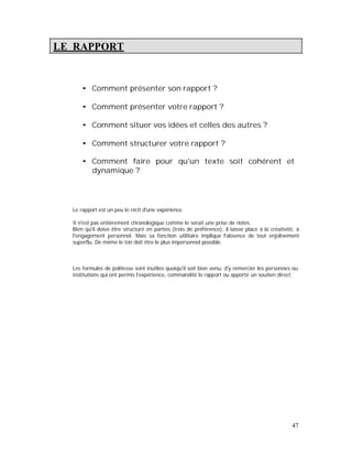 LE RAPPORT
Comment présenter son rapport ?
Comment présenter votre rapport ?
Comment situer vos idées et celles des autres ?
Comment structurer votre rapport ?
Comment faire pour qu'un texte soit cohérent et
dynamique ?
Le rapport est un peu le récit d'une expérience.
Il n'est pas entièrement chronologique comme le serait une prise de notes.
Bien qu'il doive être structuré en parties (trois de préférence), il laisse place à la créativité, à
l'engagement personnel. Mais sa fonction utilitaire implique l'absence de tout enjolivement
superflu. De même le ton doit être le plus impersonnel possible.
Les formules de politesse sont inutiles quoiqu'il soit bien venu, d'y remercier les personnes ou
institutions qui ont permis l'expérience, commandité le rapport ou apporté un soutien direct.
47
 
