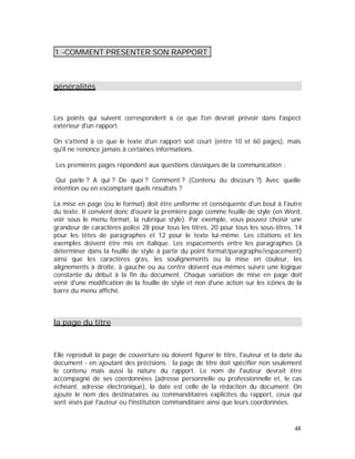 1 -COMMENT PRESENTER SON RAPPORT
généralités
Les points qui suivent correspondent à ce que l'on devrait prévoir dans l'aspect
extérieur d'un rapport.
On s'attend à ce que le texte d'un rapport soit court (entre 10 et 60 pages), mais
qu'il ne renonce jamais à certaines informations.
Les premières pages répondent aux questions classiques de la communication :
Qui parle ? A qui ? De quoi ? Comment ? (Contenu du discours ?) Avec quelle
intention ou en escomptant quels résultats ?
La mise en page (ou le format) doit être uniforme et conséquente d'un bout à l'autre
du texte. Il convient donc d'ouvrir la première page comme feuille de style (en Word,
voir sous le menu format, la rubrique style). Par exemple, vous pouvez choisir une
grandeur de caractères police 28 pour tous les titres, 20 pour tous les sous-titres, 14
pour les têtes de paragraphes et 12 pour le texte lui-même. Les citations et les
exemples doivent être mis en italique. Les espacements entre les paragraphes (à
déterminer dans la feuille de style à partir du point format/paragraphe/espacement)
ainsi que les caractères gras, les soulignements ou la mise en couleur, les
alignements à droite, à gauche ou au centre doivent eux-mêmes suivre une logique
constante du début à la fin du document. Chaque variation de mise en page doit
venir d'une modification de la feuille de style et non d'une action sur les icônes de la
barre du menu affiché.
la page du titre
Elle reproduit la page de couverture où doivent figurer le titre, l'auteur et la date du
document - en ajoutant des précisions : la page de titre doit spécifier non seulement
le contenu mais aussi la nature du rapport. Le nom de l'auteur devrait être
accompagné de ses coordonnées (adresse personnelle ou professionnelle et, le cas
échéant, adresse électronique), la date est celle de la rédaction du document. On
ajoute le nom des destinataires ou commanditaires explicites du rapport, ceux qui
sont visés par l'auteur ou l'institution commanditaire ainsi que leurs coordonnées.
48
 
