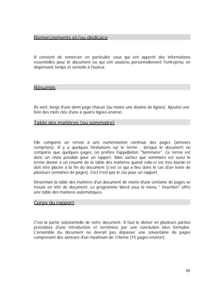 Remerciements et/ou dédicace
Il convient de remercier en particulier ceux qui ont apporté des informations
essentielles pour le document ou qui ont soutenu personnellement l'entreprise en
dispensant temps et conseils à l'auteur.
Résumés
Ils sont, longs d'une demi page chacun (au moins une dizaine de lignes). Ajoutez une
liste des mots clés d'une à quatre lignes environ.
Table des matières (ou sommaire)
Elle comporte un renvoi à une numérotation continue des pages (annexes
comprises). Il y a quelques hésitations sur le terme : lorsque le document ne
comporte que quelques pages, on préfère l'appellation "Sommaire". Ce terme est
donc un choix possible pour un rapport. Mais sachez que sommaire est aussi le
terme donné à un résumé de la table des matières quand celle-ci est très lourde et
doit être placée à la fin du document (c'est ce qui a lieu dans le cas d'un texte de
plusieurs centaines de pages). Ceci n'est pas le cas pour un rapport.
Désormais la table des matières d'un document de moins d'une centaine de pages se
trouve en tête de document. Le programme Word sous le menu " Insertion" offre
une table des matières automatiques.
Corps du rapport
C'est la partie substantielle de votre document. Il faut le diviser en plusieurs parties
précédées d'une introduction et terminées par une conclusion bien formulée.
L'ensemble du document ne devrait pas dépasser une soixantaine de pages
comprenant des annexes d'un maximum de 1/6ème (15 pages environ).
49
 