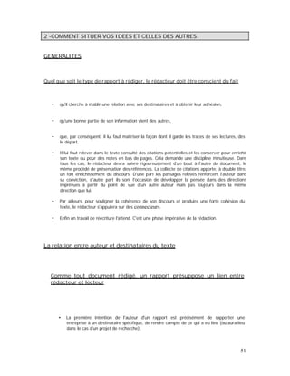 2 -COMMENT SITUER VOS IDEES ET CELLES DES AUTRES.
GENERALITES
Quel que soit le type de rapport à rédiger, le rédacteur doit être conscient du fait
qu'il cherche à établir une relation avec ses destinataires et à obtenir leur adhésion,
qu'une bonne partie de son information vient des autres,
que, par conséquent, il lui faut maîtriser la façon dont il garde les traces de ses lectures, dès
le départ.
Il lui faut relever dans le texte consulté des citations potentielles et les conserver pour enrichir
son texte ou pour des notes en bas de pages. Cela demande une discipline minutieuse. Dans
tous les cas, le rédacteur devra suivre rigoureusement d'un bout à l'autre du document, le
même procédé de présentation des références. La collecte de citations apporte, à double titre,
un fort enrichissement du discours. D'une part les passages relevés renforcent l'auteur dans
sa conviction, d'autre part ils sont l'occasion de développer la pensée dans des directions
imprévues à partir du point de vue d'un autre auteur mais pas toujours dans la même
direction que lui.
Par ailleurs, pour souligner la cohérence de son discours et produire une forte cohésion du
texte, le rédacteur s'appuiera sur des connecteurs.
Enfin un travail de réécriture l'attend. C'est une phase impérative de la rédaction.
La relation entre auteur et destinataires du texte
Comme tout document rédigé, un rapport présuppose un lien entre
rédacteur et lecteur
La première intention de l'auteur d'un rapport est précisément de rapporter une
entreprise à un destinataire spécifique, de rendre compte de ce qui a eu lieu (ou aura lieu
dans le cas d'un projet de recherche).
51
 