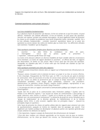 toujours très important de votre écriture. Elles demandent souvent une réélaboration au moment de
la relecture.
Comment positionner votre propre discours ?
Les trois modalités fondamentales
Il y a plusieurs façons de présenter son discours. Si l'on est certain de ce que l'on avance, on peut
affirmer, manifester une attitude affirmative. Si l'on est hésitant, on peut poser des questions,
chercher une réponse, prendre une attitude interrogative. On peut également choisir de présenter
les choses ou de résoudre les problèmes sous forme d'injonction (ordre, demande, souhait). On a
là trois attitudes fondamentales : constater (asserter), questionner (poser ou se poser des
questions) ou encore donner des ordres de manière plus ou moins forte. Ces différentes attitudes
sont nommées "modalités" par les linguistes.
Voici quelques exemples simples pour illustrer ces trois modalités :
1. assertion : La date limite de candidature est dans 20 jours.
2. interrogation : Est-ce que tu penses qu'elle se présentera ?
3. injonction : J'aimerais qu'elle finisse son stage.
Les textes et les discours utilisent ces diverses modalités de façon variable selon les circonstances
et les intentions. Les textes de rapport abondent en assertions : on affirme des faits, on rapporte
des observations, on donne un avis assuré. Mais il arrive aussi que l'on pose des questions
(auxquelles on répondra plus loin.) Il arrive enfin que l'on formule des souhaits ou que l'on
suggère des solutions.
Voici quelques exemples pris dans des rapports :
1. Une succession d'assertions relevées dans un rapport sur le financement des infrastructures de
transport :
"Plusieurs années s'écoulent entre la décision de lancer un projet et sa mise en service effective.
A titre d'exemple, l'inauguration du TGV Paris Lyon, en 1981, a eu lieu dix ans après la décision
de construction. Entre la concession et la mise en service d'une autoroute s'écoulent en moyenne
sept ans. Encore ces délais ne prennent-ils pas en compte le temps nécessaire aux études et
consultations préalables. Cette longue phase préliminaire, consacrée aux procédures
administratives ou judiciaires (étude d'impact, enquête d'utilité publique, expropriation) et aux
travaux de construction, constitue une lourde charge financière".
2. Un passage pris dans un rapport concernant la communication publique qui comporte une série
d'interrogations :
"Quelle doit être la place de la communication dans l'institution publique ? Quelles sont les
finalités et les différents registres ? Qui assume les tâches de communication ? Quel partage et
quelle cohérence entre interne et externe ? Quelle est la mission du service ? Quelles sont les
relations avec son environnement institutionnel ? La démarche du projet de service formalisée par le
"groupe de modernisation" de la direction générale de l'administration et de la fonction
publique mérite d'être, à cette occasion, rappelée dans ses principales étapes."... (Suivent les
principales étapes en question.)
Cette façon de présenter les choses est parfois utilisée dans les rapports pour annoncer une série
de questionnements auxquels on tentera de répondre dans les passages qui suivent. C'est
également une manière pratique de décomposer en plusieurs parties une question générale pour
ensuite ordonner les éléments de réponse.
3. Des injonctions, toujours à propos du financement des infrastructures de transport :
"L'Etat doit donc conduire une réflexion approfondie sur les besoins réels du pays en matière
d'infrastructures, sur les choix qui doivent être retenus, sur l'harmonisation nécessaire pour
54
 