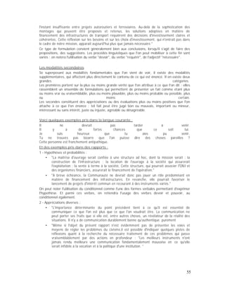 l'instant insuffisante entre projets autoroutiers et ferroviaires. Au-delà de la sophistication des
montages qui peuvent être proposés et retenus, les solutions adoptées en matière de
financement des infrastructures de transport requièrent des décisions d'investissement claires et
cohérentes. Cette réflexion sur les besoins et sur les choix d'investissement, qui n'entrait pas dans
le cadre de notre mission, apparaît aujourd'hui plus que jamais nécessaire."
Ce type de formulation convient généralement bien aux conclusions, lorsqu'il s'agit de faire des
propositions, des suggestions. Les procédés linguistiques que l'on peut mobiliser à cette fin sont
variés : on notera l'utilisation du verbe "devoir", du verbe "requérir", de l'adjectif "nécessaire".
Les modalités secondaires
Se superposant aux modalités fondamentales que l'on vient de voir, il existe des modalités
supplémentaires, qui affectent plus directement le contenu de ce qui est énoncé. Il en existe deux
grandes catégories.
Les premières portent sur la plus ou moins grande vérité que l'on attribue à ce que l'on dit : elles
rassemblent un ensemble de formulations qui permettent de présenter un fait comme étant plus
ou moins vrai ou vraisemblable, plus ou moins plausible, plus ou moins probable ou possible, plus
ou moins certain.
Les secondes constituent des appréciations ou des évaluations plus ou moins positives que l'on
attache à ce que l'on énonce : tel fait peut être jugé bon ou mauvais, important ou mineur,
intéressant ou sans intérêt, juste ou injuste, agréable ou désagréable.
Voici quelques exemples pris dans la langue courante :
Il ne devrait pas tarder à venir.
Il y a de fortes chances que ce soit lui.
Je suis heureux que tu aies pu venir.
Tu ne trouves pas bizarre que l'on puisse dire des choses pareilles ?
Cette personne est franchement antipathique.
Et des exemples pris dans des rapports :
1 - Hypothèses et probabilités :
"La maîtrise d'ouvrage serait confiée à une structure ad hoc, dont la mission serait : la
construction de l'infrastructure ; la location de l'ouvrage à la société qui assurerait
l'exploitation ; la vente à terme à la société, Cette structure, qui pourrait associer lONI et
des organismes financiers, assurerait le financement de l'opération."
"A brève échéance, la Communauté ne devrait donc pas jouer un rôle prédominant en
matière de financement des infrastructures. En revanche, elle pourrait favoriser le
lancement de projets d'intérêt commun en recourant à des instruments variés."
On peut noter l'utilisation du conditionnel comme l'une des formes verbales permettant d'exprimer
l'hypothèse. Et parmi ces verbes, on retiendra l'usage des verbes devoir et pouvoir, au
conditionnel également.
2 - Appréciations diverses :
"L'importance déterminante du point précédent tient à ce qu'il est essentiel de
communiquer ce que l'on est plus que ce que l'on voudrait être. La communication ne
peut porter ses fruits que si elle est, entre autres choses, un révélateur de la réalité des
situations. Il n'y a de communication durablement bonne qu'authentique. purement
"Même si l'objet du présent rapport n'est évidemment pas de présenter les voies et
moyens de régler les problèmes du civisme,il est possible d'indiquer quelques pistes de
réflexions quant à la recherche du nécessaire traitement de ces problèmes qui passe
vraisemblablement par des actions en profondeur : "Les meilleurs instruments n'ont
jamais rendu meilleure une communication fondamentalement mauvaise en ce qu'elle
serait infidèle à la vocation et à la politique d'une institution. "
55
 