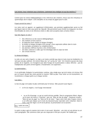 Les notes, leur relation aux citations, comment les rédiger et où les mettre ?
Comme pour les notices bibliographiques et les références des citations, mieux vaut être minutieux et
systématique dès le départ. Cette discipline est du temps de gagné pour la suite.
A quoi servent les notes ?
Les notes sont un appoint, un supplément d'information, une précision supplémentaire qu'on ne fait
pas figurer dans le texte sous peine de l'alourdir. Elle permettent aussi d'éviter les longueurs, les listes
interminables de noms et de références même si elles sont acceptées dans certaines thèses.
Que faire figurer en note ?
Des références ou des sources bibliographiques
des citations et leurs sources
la traduction d'une citation en langue étrangère
la citation en langue étrangère d'un concept, d'une expression utilisée dans le texte
des exemples secondaires ou complémentaires
des données chiffrées fournies à titre d'information
des idées connexes à celles que l'on développe dans le corps du texte
des renvois internes
Le niveau de langue :
La note est une sorte d'aparté. Le style y est moins contrôlé que dans le texte mais les familiarités n'y
sont pas non plus admises. On évitera l'abus des "ça" au lieu de "cela". On n'omettra aucune des deux
parties de la négation, on n'exagérera pas dans l'usage de la ponctuation à valeur affective : pas de
multiplication des points d'interrogation, d'exclamation, de suspension
La numérotation :
Il est préférable d'adopter la numérotation continue, plus simple pour qui écrit même si le lecteur finit
par se trouver devant des notes portant le numéro 1000 ou plus. Pour éviter un tel inconvénient, on
recommence à chaque partie ou à chaque section.
Leur place :
Le bas de page est la place la plus commode pour le lecteur. Elles peuvent aussi figurer :
en fin de chapitre, c'est l'usage international
ou en fin d'ouvrage, ce qui en rend la lecture pénible. Dans le programme Word, cliquez
sur la barre de menu à "Insertion", puis sur "Note de bas de page". Choisissez ensuite :
"Note de bas de page" ou "Note de fin de texte." Tapez votre note dans l'espace réservé
à cet effet puis cliquez sur le texte du document pour reprendre votre rédaction. Dans le
texte, si la note figure à la fin de la phrase, la présentation est la suivante :
Le point se place après le numéro de la note et non avant. Attention : une note est une phrase ou un
court paragraphe. Elle commence donc par une majuscule et finit par un point. Ne l'oubliez pas.
57
 