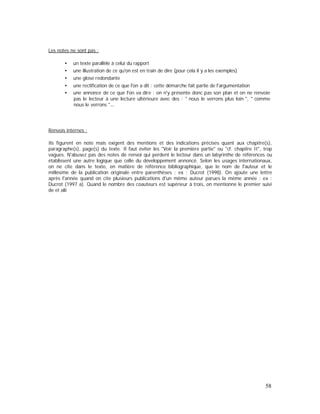 Les notes ne sont pas :
un texte parallèle à celui du rapport
une illustration de ce qu'on est en train de dire (pour cela il y a les exemples)
une glose redondante
une rectification de ce que l'on a dit : cette démarche fait partie de l'argumentation
une annonce de ce que l'on va dire : on n'y présente donc pas son plan et on ne renvoie
pas le lecteur à une lecture ultérieure avec des : " nous le verrons plus loin ", " comme
nous le verrons "
Renvois internes :
Ils figurent en note mais exigent des mentions et des indications précises quant aux chapitre(s),
paragraphe(s), page(s) du texte. Il faut éviter les "Voir la première partie" ou "cf. chapitre II", trop
vagues. N'abusez pas des notes de renvoi qui perdent le lecteur dans un labyrinthe de références ou
établissent une autre logique que celle du développement annoncé. Selon les usages internationaux,
on ne cite dans le texte, en matière de référence bibliographique, que le nom de l'auteur et le
millésime de la publication originale entre parenthèses : ex : Ducrot (1998). On ajoute une lettre
après l'année quand on cite plusieurs publications d'un même auteur parues la même année : ex :
Ducrot (1997 a). Quand le nombre des coauteurs est supérieur à trois, on mentionne le premier suivi
de et alii
58
 