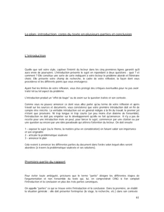 Le plan: introduction, corps du texte en plusieurs parties et conclusion
L'introduction
Quelle que soit votre style, captiver l'intérêt du lecteur dans les cinq premières lignes garantit qu'il
aura envie de poursuivre. L'introduction présente le sujet en répondant à deux questions : quoi ? et
comment ? Elle constitue une sorte de carte indiquant à votre lecteur le problème abordé et l'itinéraire
choisi. Elle présente votre champ de recherche, le cadre de votre réflexion, la façon dont vous
procéderez et les différents points que vous envisagerez.
Ayant fixé les limites de votre réflexion, vous êtes protégé des critiques éventuelles pour ne pas avoir
traité tel ou tel aspect du problème.
L'introduction produit un "effet de loupe" ou de zoom sur la question traitée et son contexte .
Comme vous ne pouvez annoncer ce dont vous allez parler qu'au terme de votre réflexion et après
travail sur les sources et documents, vous constaterez que votre première introduction doit en fin de
compte être réécrite. La véritable introduction est en général rédigée à la fin du travail, le premier jet
n'étant que provisoire. Ni trop longue ni trop courte (un peu moins d'un dixième de l'ensemble),
l'introduction ne doit pas empiéter sur le développement qu'elle ne fait qu'annoncer. Il n'y a pas de
recette pour une introduction mais on peut, pour lancer le sujet, commencer par une citation ou par
une question ou encore par une idée paradoxale qui attirera l'attention du lecteur. On doit ensuite
1 - exposer le sujet (ou le thème, la matière prise en considération) en faisant valoir son importance
et son originalité
2 - articuler la problématique soulevée
3 - annoncer le plan
Cela revient à annoncer les différentes parties du document dans l'ordre selon lequel elles seront
abordées (à travers la problématique soulevée et ses solutions).
Première partie du rapport
Pour éviter toute ambiguïté, précisons que le terme "partie" désigne les différentes étapes de
l'argumentation et non l'ensemble du texte qui, lui, en comprendrait CINQ si l'on comptait
l'introduction et la conclusion en plus des trois parties canoniques.
On appelle "parties" ce qui se trouve entre l'introduction et la conclusion. Dans la première, on établit
la situation générale : elle doit présenter l'entreprise (le stage, la recherche, etc.) dans son contexte
61
 