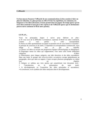 L'efficacité
Un bon moyen d'assurer l efficacité de nos communications écrites consiste à faire un
plan de rédaction. Le plan permet en effet d éviter les répétitions, les omissions, les
longueurs et les idées décousues. Il nous permet donc de gagner du temps (parce qu un
texte bien construit n aura pas à être repris) et de l efficacité (parce que le destinataire
pourra suivre aisément le fil de notre pensée).
LE PLAN...
Voici les principales étapes à suivre pour élaborer un plan :
a) Si vous avez de la difficulté à commencer, exprimez d’abord vos idées oralement,
comme si vous parliez à votre correspondant.
b) Notez ces idées spontanément sur papier en prenant soin de vous limiter à l’essentiel :
le principe de concision et de clarté, si important en correspondance commerciale, nous
oblige à éliminer tout ce qui est superflu.
c) Classez vos idées en suivant une progression logique (chronologique ou thématique).
d) Regroupez toutes les idées qui s'apparentent; vous aurez ainsi formé différentes
catégories d’idées.
e) Sélectionnez, pour chaque catégorie, une idée directrice et des idées secondaires.
Dans une lettre, le groupe idée directrice/idées secondaires occupe généralement un
paragraphe, alors que dans un rapport, il peut occuper plusieurs paragraphes ou même
tout un chapitre.
f) Intégrez ce schéma aux trois parties qui caractérisent tout document écrit :
l’introduction, ou la présentation du sujet traité;
le développement, ou l’exposition des idées principales et secondaires;
la conclusion, ou la synthèse des idées analysées dans le développement.
8
 