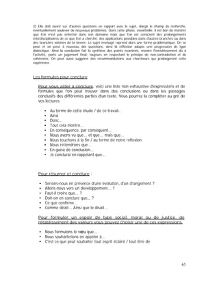 2) Elle doit ouvrir sur d'autres questions en rapport avec le sujet, élargir le champ de recherche,
éventuellement soulever de nouveaux problèmes. Dans cette phase, essentielle, il est bon de montrer
que l'on n'est pas enfermé dans son domaine mais que l'on est conscient des prolongements
interdisciplinaires de ce que l'on a cherché, des applications possibles dans d'autres branches ou dans
des branches voisines de la sienne. Le sujet envisagé reprend alors une forme problématique. On se
pose et on pose à nouveau des questions, ainsi la réflexion adopte une progression de type
dialectique. Ainsi la conclusion fait la synthèse des points examinés, montre l'enrichissement dû à
l'activité, porte un jugement final, toujours en respectant le principe de non-contradiction et de
cohérence. On peut aussi suggérer des recommandations aux chercheurs qui prolongeront cette
expérience.
Les formules pour conclure
Pour vous aider à conclure, voici une liste non exhaustive d'expressions et de
formules que l'on peut trouver dans des conclusions ou dans les passages
conclusifs des différentes parties d'un texte. Vous pourrez la compléter au gré de
vos lectures.
Au terme de cette étude / de ce travail..
Ainsi
Donc...
Tout cela montre...
En conséquence, par conséquent...
Nous avons vu que... et que... mais que...
Nous touchons à la fin / au terme de notre réflexion
Nous retiendrons que...
En guise de conclusion...
Je conclurai en rappelant que...
Pour résumer et conclure :
Serions-nous en présence d'une évolution, d'un changement ?
Allons-nous vers un développement... ?
Faut-il croire que... ?
Doit-on en conclure que ?
Ce que confirme...
Comme dirait... Ainsi que le disait...
Pour formuler un espoir de type social, moral ou de justice, de
rétablissement des valeurs vous pouvez choisir une de ces expressions.
Nous formulons le v u que...
Nous souhaiterions en appeler à...
C'est ce que peut souhaiter tout esprit éclairé / tout être de
63
 