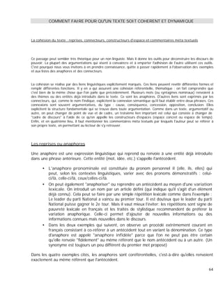 COMMENT FAIRE POUR QU UN TEXTE SOIT COHERENT ET DYNAMIQUE
La cohésion du texte : reprises, connecteurs, constructeurs d'espace et commentaires méta textuels
Ce passage peut sembler très théorique pour un non linguiste. Mais il donne les outils pour déconstruire les discours de
pouvoir. La plupart des argumentations qui visent à convaincre et à emporter l'adhésion de l'autre utilisent ces outils.
C'est pourquoi nous vous invitons à en prendre connaissance, quitte à passer rapidement à l'observation des exemples
et aux listes des anaphores et des connecteurs.
La cohésion se réalise par des liens linguistiques explicitement marqués. Ces liens peuvent revêtir différentes formes et
remplir différentes fonctions. Il y en a qui assurent une cohésion référentielle, thématique : on fait comprendre que
c'est bien de la même chose que l'on parle que précédemment. Plusieurs mots (ou syntagmes nominaux) renvoient à
des thèmes ou des entités déjà introduits dans le texte. Ce sont les anaphores. D'autres liens sont exprimés par les
connecteurs, qui, comme le nom l'indique, explicitent la connexion sémantique qu'il faut établir entre deux phrases. Ces
connexions sont souvent argumentatives, du type : cause, conséquence, concession, opposition, conclusion. Elles
explicitent la structure fondamentale qui se trouve dans toute argumentation. Comme dans un texte, argumentatif ou
autre, on peut changer de point de vue et de cadre, un troisième lien important est celui qui consiste à changer de
"cadre de discours" à l'aide de ce qu'on appelle les constructeurs d'espaces (espace concret ou espace de temps).
Enfin, et en quatrième lieu, il faut mentionner les commentaires méta textuels par lesquels l'auteur peut se référer à
son propre texte, en permettant au lecteur de s'y retrouver.
Les reprises ou anaphores
Une anaphore est une expression linguistique qui reprend ou renvoie à une entité déjà introduite
dans une phrase antérieure. Cette entité (mot, idée, etc.) s'appelle l'antécédent.
L'anaphore pronominale est constituée du pronom personnel il (elle, ils, elles) qui
peut, selon les contextes linguistiques, varier avec des pronoms démonstratifs : celui-
ci/là, celle-ci/là, ceux/celles-ci/là.
On peut également "anaphoriser" ou reprendre un antécédent au moyen d'une variation
lexicale. On introduit un nom par un article défini (qui indique qu'il s'agit d'un élément
déjà connu). Cela peut se faire par une simple répétition lexicale comme dans l'exemple :
Le leader du parti National a vaincu au premier tour. Il est douteux que le leader du parti
National puisse gagner le 2e tour. Mais il vaut mieux l'éviter: les répétitions sont signe de
pauvreté lexicale en français et les traités de stylistique recommandent de préférer la
variation anaphorique. Celle-ci permet d'ajouter de nouvelles informations ou des
informations connues mais nouvelles dans le discours.
Dans les deux exemples qui suivent, on observe un procédé extrêmement courant en
français consistant à co-référer à un antécédent tout en variant la dénomination. Ce type
d'anaphore est appelé "anaphore infidèle" parce que l'on ne peut pas être certain
qu'elle renvoie "fidèlement" au même référent que le nom antécédent ou à un autre. (Un
synonyme est toujours un peu différent du premier mot proposé)
Dans les quatre exemples cités, les anaphores sont coréférentielles, c'est-à-dire qu'elles renvoient
exactement au même référent que l'antécédent.
64
 