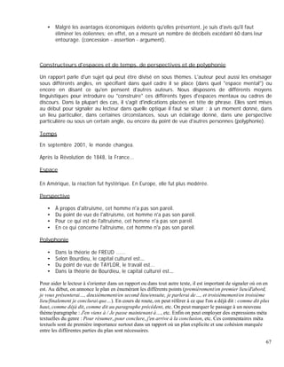 Malgré les avantages économiques évidents qu'elles présentent, je suis d'avis qu'il faut
éliminer les éoliennes; en effet, on a mesuré un nombre de décibels excédant 60 dans leur
entourage. (concession - assertion - argument).
Constructeurs d'espaces et de temps, de perspectives et de polyphonie
Un rapport parle d'un sujet qui peut être divisé en sous thèmes. L'auteur peut aussi les envisager
sous différents angles, en spécifiant dans quel cadre il se place (dans quel "espace mental") ou
encore en disant ce qu'en pensent d'autres auteurs. Nous disposons de différents moyens
linguistiques pour introduire ou "construire" ces différents types d'espaces mentaux ou cadres de
discours. Dans la plupart des cas, il s'agit d'indications placées en tête de phrase. Elles sont mises
au début pour signaler au lecteur dans quelle optique il faut se situer : à un moment donné, dans
un lieu particulier, dans certaines circonstances, sous un éclairage donné, dans une perspective
particulière ou sous un certain angle, ou encore du point de vue d'autres personnes (polyphonie).
Temps
En septembre 2001, le monde changea.
Après la Révolution de 1848, la France...
Espace
En Amérique, la réaction fut hystérique. En Europe, elle fut plus modérée.
Perspective
À propos d'altruisme, cet homme n'a pas son pareil.
Du point de vue de l'altruisme, cet homme n'a pas son pareil.
Pour ce qui est de l'altruisme, cet homme n'a pas son pareil.
En ce qui concerne l'altruisme, cet homme n'a pas son pareil.
Polyphonie
Dans la théorie de FREUD ......
Selon Bourdieu, le capital culturel est
Du point de vue de TAYLOR, le travail est...
Dans la théorie de Bourdieu, le capital culturel est
Pour aider le lecteur à s'orienter dans un rapport ou dans tout autre texte, il est important de signaler où on en
est. Au début, on annonce le plan en énumérant les différents points (premièrement/en premier lieu/d'abord,
je vous présenterai , deuxièmement/en second lieu/ensuite, je parlerai de , et troisièmement/en troisième
lieu/finalement je conclurai que ). En cours de route, on peut référer à ce que l'on a déjà dit : comme dit plus
haut, comme déjà dit, comme dit au paragraphe précédent, etc. On peut marquer le passage à un nouveau
thème/paragraphe : J'en viens à / Je passe maintenant à , etc. Enfin on peut employer des expressions méta
textuelles du genre : Pour résumer, pour conclure, j'en arrive à la conclusion, etc. Ces commentaires méta
textuels sont de première importance surtout dans un rapport où un plan explicite et une cohésion marquée
entre les différentes parties du plan sont nécessaires.
67
 