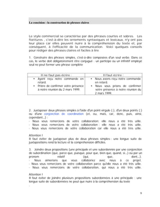 La concision : la construction de phrases claires
Le style commercial se caractérise par des phrases courtes et sobres. Les
fioritures , c'est-à-dire les ornements syntaxiques et lexicaux, n'y ont pas
leur place car elles peuvent nuire à la compréhension du texte et, par
conséquent, à l'efficacité de la communication. Voici quelques conseils
pour rédiger des phrases claires et faciles à lire
1. Construire des phrases simples, c'est-à-dire composées d un seul verbe. Dans ce
cas, le verbe doit obligatoirement être conjugué : un participe ou un infinitif employé
seul ne peut former une phrase complète
Il ne faut pas écrire : Il faut écrire :
Ayant reçu notre commande en
retard.
Prière de confirmer votre présence
à notre réunion du 2 mars 1999.
Nous avons reçu notre commande
en retard.
Nous vous prions de confirmer
votre présence à notre réunion du
2 mars 1999.
2. Juxtaposer deux phrases simples à l aide d un point-virgule (;), d un deux points (:)
ou d une conjonction de coordination (et, ou, mais, car, donc, puis, ainsi,
cependant ) :
· Nous vous remercions de votre collaboration; elle nous a été très utile.
· Nous vous remercions de votre collaboration : elle nous a été très utile.
· Nous vous remercions de votre collaboration car elle nous a été très utile.
Attention !
Il faut éviter de juxtaposer plus de deux phrases simples : une longue suite de
juxtapositions rend la lecture et la compréhension difficiles.
3. Joindre deux propositions (une principale et une subordonnée par une conjonction
de subordination (que, parce que, puisque, pour que, bien que, quand, si ) ou par un
pronom relatif (qui, que, dont ).
· Nous aimerions que vous collaboriez avec nous à ce projet.
· Nous vous remercions de votre collaboration parce qu elle nous a été très utile.
· Nous vous remercions de votre collaboration, qui nous a été très utile.
Attention !
Il faut éviter de joindre plusieurs propositions subordonnées à une principale : une
longue suite de subordonnées ne peut que nuire à la compréhension du texte
.
9
 