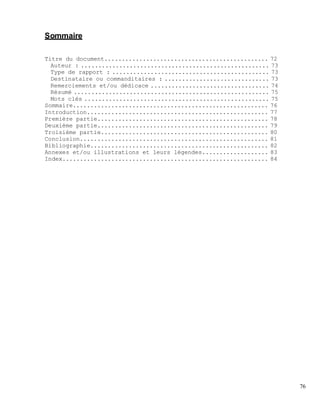 Sommaire
Titre du document............................................... 72
Auteur : ...................................................... 73
Type de rapport : ............................................. 73
Destinataire ou commanditaires : .............................. 73
Remerciements et/ou dédicace .................................. 74
Résumé ........................................................ 75
Mots clés ..................................................... 75
Sommaire........................................................ 76
Introduction.................................................... 77
Première partie................................................. 78
Deuxième partie................................................. 79
Troisième partie................................................ 80
Conclusion...................................................... 81
Bibliographie................................................... 82
Annexes et/ou illustrations et leurs légendes................... 83
Index........................................................... 84
76
 