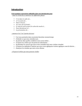 Introduction
Voici quelques expressions utilisables dans une introduction pour
- situer la recherche et annoncer les différentes phases :
est dans le cadre de
A l occasion de
Dans le but de
Au cours de la période
Le sujet de notre projet de recherche touche à
Nous aborderons ici
La présentation de
- annoncer les 2 ou 3 parties du texte :
Ceci nous permettra dans un premier/deuxième moment/temps
d’aborder ce que nous entendons par...
de préciser dans quelles conditions nous avons réalisé…
d’exposer les critères qui ont permis de sélectionner…
de présenter les sources que nous avons consultées/que nous voulons consulter
d’énoncer les méthodes d’analyse que nous avons appliquées/voulons appliquer avant de décrire…
d'analyser les résultats que nous avons obtenus
- d'exposer la thèse que nous pensons vérifier
77
 
