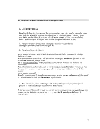 La concision : la chasse aux répétitions et aux pléonasmes
1. LES RÉPÉTITIONS
Dans le style littéraire, la répétition des mots est utilisée pour créer un effet particulier voulu
par l'écrivain. Ces effets n'ont pas leur place dans les communications d'affaires. Il faut
donc éviter les répétitions de mots, car elles dénotent un style négligé et un vocabulaire
limité. Voici quelques techniques pour chasser les répétitions de nos textes :
1. Remplacer le mot répété par un synonyme : croissance/augmentation;
avantageux/profitable; embaucher/engager; etc.
2. Remplacer le mot répété par :
a) un pronom personnel (voir ce point de grammaire dans l'Index grammatical, rubrique
Références/Liens) :
Vos enfants aiment le chocolat ? Nos biscuits ont encore plus de chocolat qu'avant. = Nos
biscuits en ont encore plus qu'avant.
b) un pronom démonstratif ou l'expression ce dernier (cette dernière, ces derniers, ces
dernières) :
Vos enfants aiment le chocolat ? Mais ne savez-vous pas que le chocolat est l'ennemi no 1 de
leurs dents ? = Mais ne savez-vous pas que celui-ci (ce dernier) est l'ennemi no 1 de leurs
dents ?
c) un pronom possessif :
Tous les enfants aiment le chocolat et nous sommes certains que vos enfants en raffolent aussi!
= ...nous sommes certains que les vôtres en raffolent aussi.
3. Dans certains cas, on ne peut remplacer le mot répété ni par un synonyme ni par un
pronom. Il faut alors changer la construction de la phrase :
Il faut que nous réduisions le prix de nos biscuits au chocolat, car seule une réduction du prix
nous permettra d'éliminer la concurrence. = ... car c'est la seule façon d'éliminer la
concurrence.
10
 