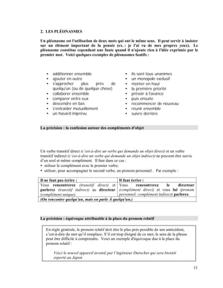2. LES PLÉONASMES
Un pléonasme est l'utilisation de deux mots qui ont le même sens. Il peut servir à insister
sur un élément important de la pensée (ex. : je l'ai vu de mes propres yeux). Le
pléonasme constitue cependant une faute quand il n'ajoute rien à l'idée exprimée par le
premier mot. Voici quelques exemples de pléonasmes fautifs :
additionner ensemble
ajouter en outre
s'approcher plus près de
quelqu'un (ou de quelque chose)
collaborer ensemble
comparer entre eux
descendre en bas
s'entraider mutuellement
un hasard imprévu
ils sont tous unanimes
un monopole exclusif
monter en haut
la première priorité
prévoir à l'avance
puis ensuite
recommencer de nouveau
réunir ensemble
suivre derrière
La précision : la confusion autour des compléments d'objet
Un verbe transitif direct (c est-à-dire un verbe qui demande un objet direct) et un verbe
transitif indirect (c est-à-dire un verbe qui demande un objet indirect) ne peuvent être suivis
d’un seul et même complément. Il faut dans ce cas :
utiliser le complément avec le premier verbe;
utiliser, pour accompagner le second verbe, un pronom personnel . Par exemple :
Il ne faut pas écrire : Il faut écrire :
Vous rencontrerez (transitif direct) et
parlerez (transitif indirect) au directeur
(complément unique).
Vous rencontrerez le directeur
(complément direct) et vous lui (pronom
personnel; complément indirect) parlerez.
(On rencontre quelqu'un, mais on parle À quelqu'un.)
La précision : équivoque attribuable à la place du pronom relatif
En règle générale, le pronom relatif doit être le plus près possible de son antécédent,
c’est-à-dire du mot qu’il remplace. S’il est trop éloigné de ce mot, le sens de la phrase
peut être difficile à comprendre. Voici un exemple d'équivoque due à la place du
pronom relatif :
Voici le nouvel appareil inventé par l ingénieur Durocher qui sera bientôt
exporté au Japon
11
 