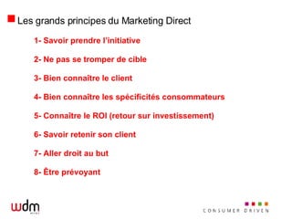Les grands principes du Marketing Direct 1- Savoir prendre l’initiative 2- Ne pas se tromper de cible 3- Bien connaître le client 4- Bien connaître les spécificités consommateurs 5- Connaître le ROI (retour sur investissement) 6- Savoir retenir son client 7- Aller droit au but 8- Être prévoyant 