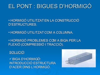 EL PONT : BIGUES D’HORMIGÓ HORMIGÓ UTILITZAT EN LA CONSTRUCCIÓ D’ESTRUCTURES. HORMIGÓ UTILITZAT COM A COLUMNA. HORMIGÓ PROBLEMES COM A BIGA PER LA FLEXIÓ (COMPRESSIÓ I TRACCIÓ). SOLUCIÓ : BIGA D’HORMIGÓ: INTRODUCCIÓ ESTRUCTURA D’ACER DINS L’HORMIGÓ. 
