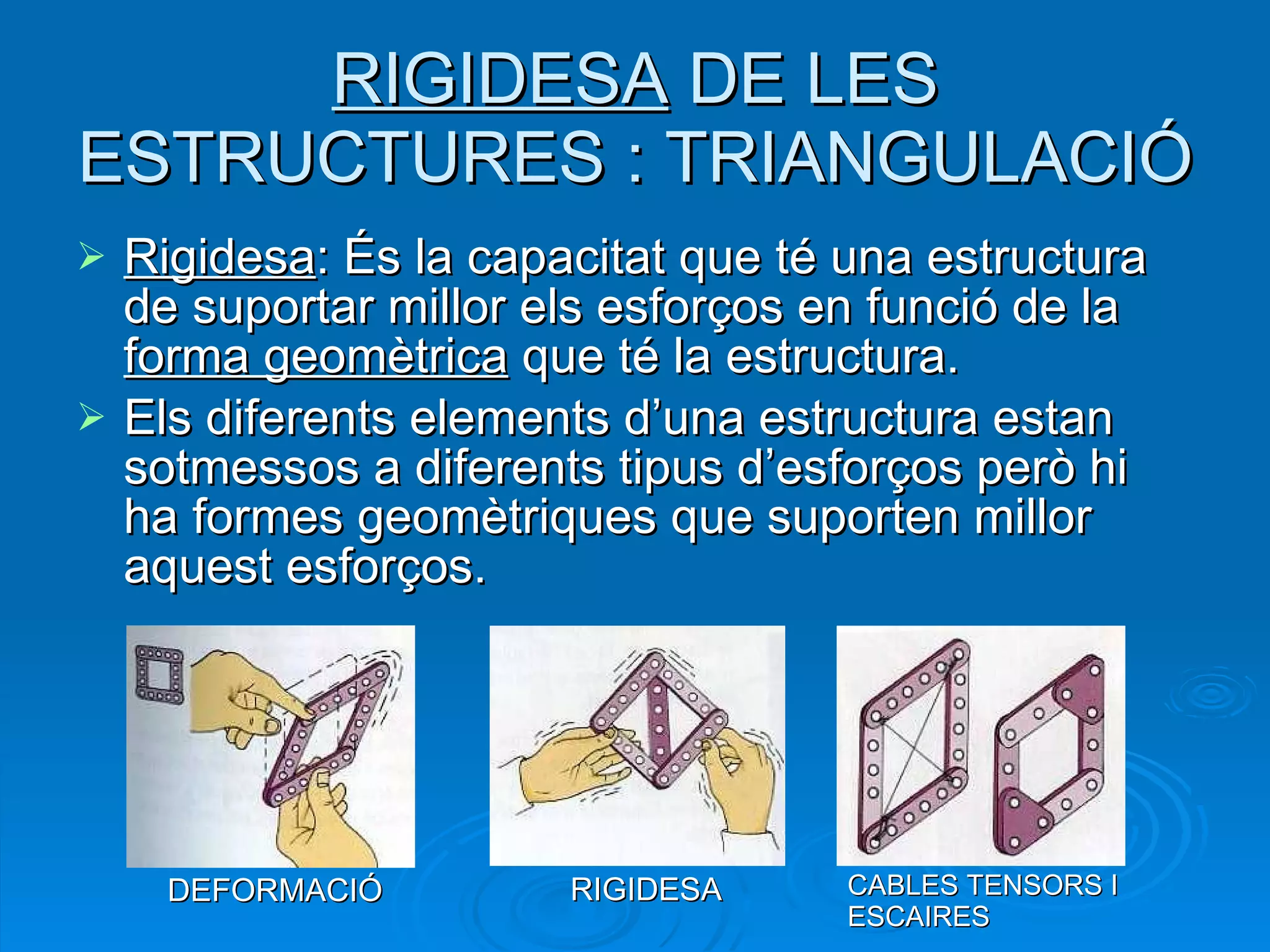 RIGIDESA  DE LES ESTRUCTURES : TRIANGULACIÓ Rigidesa : És la capacitat que té una estructura de suportar millor els esforços en funció de la  forma geomètrica  que té la estructura.  Els diferents elements d’una estructura estan sotmessos a diferents tipus d’esforços però hi ha formes geomètriques que suporten millor aquest esforços. DEFORMACIÓ RIGIDESA CABLES TENSORS I ESCAIRES 