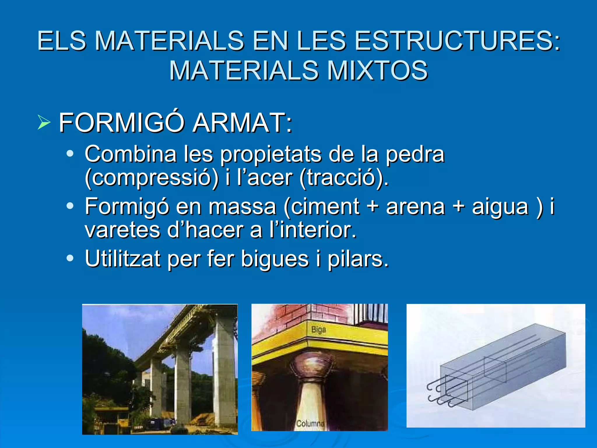 ELS MATERIALS EN LES ESTRUCTURES: MATERIALS MIXTOS FORMIGÓ ARMAT: Combina les propietats de la pedra (compressió) i l’acer (tracció).  Formigó en massa (ciment + arena + aigua ) i varetes d’hacer a l’interior. Utilitzat per fer bigues i pilars. 