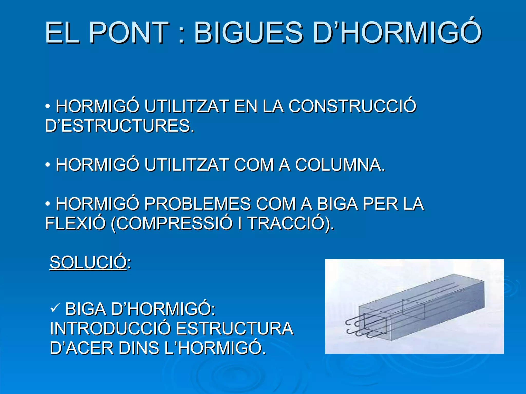 EL PONT : BIGUES D’HORMIGÓ HORMIGÓ UTILITZAT EN LA CONSTRUCCIÓ D’ESTRUCTURES. HORMIGÓ UTILITZAT COM A COLUMNA. HORMIGÓ PROBLEMES COM A BIGA PER LA FLEXIÓ (COMPRESSIÓ I TRACCIÓ). SOLUCIÓ : BIGA D’HORMIGÓ: INTRODUCCIÓ ESTRUCTURA D’ACER DINS L’HORMIGÓ. 