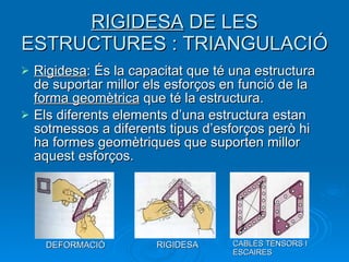 RIGIDESA  DE LES ESTRUCTURES : TRIANGULACIÓ Rigidesa : És la capacitat que té una estructura de suportar millor els esforços en funció de la  forma geomètrica  que té la estructura.  Els diferents elements d’una estructura estan sotmessos a diferents tipus d’esforços però hi ha formes geomètriques que suporten millor aquest esforços. DEFORMACIÓ RIGIDESA CABLES TENSORS I ESCAIRES 