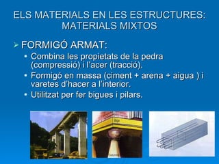 ELS MATERIALS EN LES ESTRUCTURES: MATERIALS MIXTOS FORMIGÓ ARMAT: Combina les propietats de la pedra (compressió) i l’acer (tracció).  Formigó en massa (ciment + arena + aigua ) i varetes d’hacer a l’interior. Utilitzat per fer bigues i pilars. 