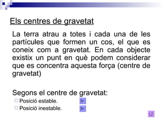 Els centres de gravetat La terra atrau a totes i cada una de les partícules que formen un cos, el que es coneix com a gravetat. En cada objecte existix un punt en què podem considerar que es concentra aquesta força (centre de gravetat)  Segons el centre de gravetat: Posició estable. Posició inestable. 