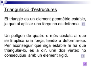 Triangulació d’estructures El triangle es un element geomètric estable, ja que al aplicar una força no es deforma. Un polígon de quatre o més costats al que se li aplica una força, tendix a deformar-se. Per aconseguir que siga estable hi ha que triangular-lo, es a dir, unir dos vèrtex no consecutius  amb un element rígid.  
