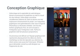 Conception Graphique
- Cette étape est la spécialité du web designer,
durant ce processus le graphiste va créer le visuel
du site internet. Cette étape concrétise
visuellement l’attente du client et donne une réel
impression d’avancement du projet. Les maquettes
graphiques sont généralement créer avec le logiciel
Photoshop ou Illustrator d’Adobe. Une fois les
fichiers graphiques finis, ils sont envoyés à
l’intégrateur pour l’intégration web. Parfois le
graphiste web fait plusieurs propositions.
- Ce processus est délicat car l’équipe graphique doit
représenter physiquement les idées du clients.
L’esthétique se doit de répondre aux attentes du
client certes mais aussi de l’internaute. N’hésitez
pas à demander conseil au web designer sur
l’ergonomie du site.
 