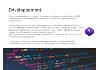 Développement
Développement complet du site à partir des maquettes graphiques et en le reliant à un CMS
comme WordPress. Cela nécessite de solides connaissances dans divers languages de
programmation.
Généralement le développeur part d’éléments existants comme des frameworks dont le plus
utilisé est Bootstrap. Bootstrap est une collection d'outils utiles à la création du design de sites et
d'applications web. C'est un ensemble qui contient des codes HTML et CSS, des formulaires,
boutons, outils de navigation et autres éléments interactifs.
Il est possible aussi de partir d’un thème WordPress que l’on adapte. On peut aussi partir d’un
thème WordPress trés modulable.
Le résultat de cette étape est un site vide de contenu ou avec du contenu d’exemples.
Généralement sur un serveur de test que l’on appelle parfois le bac à sable ou Sandbox.
 