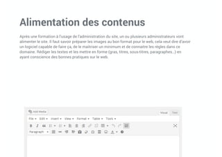 Alimentation des contenus
Après une formation à l’usage de l’administration du site, un ou plusieurs administrateurs vont
alimenter le site. Il faut savoir préparer les images au bon format pour le web, cela veut dire d’avoir
un logiciel capable de faire ça, de le maitriser un minimum et de connaitre les règles dans ce
domaine. Rédiger les textes et les mettre en forme (gras, titres, sous-titres, paragraphes…) en
ayant conscience des bonnes pratiques sur le web.
 