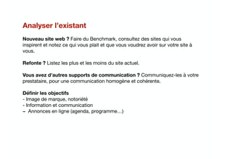 Analyser l’existant
Nouveau site web ? Faire du Benchmark, consultez des sites qui vous
inspirent et notez ce qui vous plait et que vous voudrez avoir sur votre site à
vous.

Refonte ? Listez les plus et les moins du site actuel.

Vous avez d'autres supports de communication ? Communiquez-les à votre
prestataire, pour une communication homogène et cohérente.

Déﬁnir les objectifs
- Image de marque, notoriété

- Information et communication

- Annonces en ligne (agenda, programme…)

 