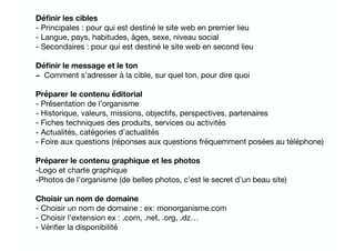 Déﬁnir les cibles
- Principales : pour qui est destiné le site web en premier lieu

- Langue, pays, habitudes, âges, sexe, niveau social

- Secondaires : pour qui est destiné le site web en second lieu

Déﬁnir le message et le ton
- Comment s’adresser à la cible, sur quel ton, pour dire quoi

Préparer le contenu éditorial
- Présentation de l’organisme

- Historique, valeurs, missions, objectifs, perspectives, partenaires

- Fiches techniques des produits, services ou activités

- Actualités, catégories d’actualités

- Foire aux questions (réponses aux questions fréquemment posées au téléphone)

Préparer le contenu graphique et les photos
-Logo et charte graphique

-Photos de l’organisme (de belles photos, c’est le secret d’un beau site)

Choisir un nom de domaine
- Choisir un nom de domaine : ex: monorganisme.com

- Choisir l’extension ex : .com, .net, .org, .dz…

- Vériﬁer la disponibilité

 
