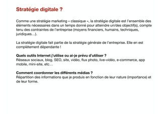 Stratégie digitale ?
Comme une stratégie marketing « classique », la stratégie digitale est l’ensemble des
éléments nécessaires dans un temps donné pour atteindre un/des objectif(s), compte
tenu des contraintes de l’entreprise (moyens ﬁnanciers, humains, techniques,
juridiques…). 

La stratégie digitale fait partie de la stratégie générale de l’entreprise. Elle en est
complètement dépendante !

Quels outils Internet j’utilise ou ai-je prévu d’utiliser ?
Réseaux sociaux, blog, SEO, site, vidéo, ﬂux photo, live-vidéo, e-commerce, app
mobile, mini-site, etc…

Comment coordonner les diﬀérents médias ?
Répartition des informations que je produis en fonction de leur nature (importance) et
de leur forme.

 