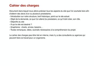 Cahier des charges
Document dans lequel nous allons préciser tous les aspects du site que l’on souhaite faire aﬁn
d’obtenir des devis d’un ou plusieurs prestataires.
- Introduction sur notre structure, bref historique, point sur le site actuel.
- Objet de la demande, ce que l’on attend du prestataire, ce qu’il doit créer, son rôle.
- Objectifs du site
- À qui le site est destiné ?
- Graphisme : charte, envies, besoins…
- Toutes remarques, idées, souhaits nécessaires à la compréhension du projet.
Le cahier des charges peut être fait en interne, mais il y a des consultants ou agences qui
peuvent faire ce travail pour un organisme.
 