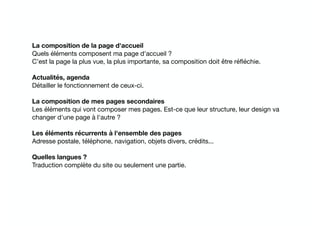La composition de la page d'accueil
Quels éléments composent ma page d'accueil ? 

C’est la page la plus vue, la plus importante, sa composition doit être réﬂéchie.

Actualités, agenda
Détailler le fonctionnement de ceux-ci.

La composition de mes pages secondaires
Les éléments qui vont composer mes pages. Est-ce que leur structure, leur design va
changer d'une page à l'autre ?

Les éléments récurrents à l'ensemble des pages
Adresse postale, téléphone, navigation, objets divers, crédits...

Quelles langues ?
Traduction complète du site ou seulement une partie.
 