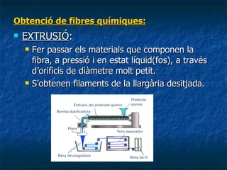 Obtenció de fibres químiques: EXTRUSIÓ :  Fer passar els materials que componen la fibra, a pressió i en estat líquid(fos), a través d’orificis de diàmetre molt petit. S’obtenen filaments de la llargària desitjada. 