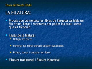 Fases del Procés Tèxtil: LA FILATURA: Procés que converteix les fibres de llargada variable en fils prims, llargs i resistents per poder-los teixir sense que es trenquin. Fases de la filatura : Netejar les fibres Pentinar les fibres perquè queden paral·leles Estirar, torçar i cargolar les fibres Filatura tradicional i filatura industrial 