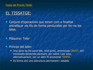 Fases del Procés Tèxtil: EL TISSATGE: Conjunt d’operacions que tenen com a finalitat entrellaçar els fils de forma perdurable per fer-ne les teles. Màquina: Teler Principi del teler:  Una sèrie de fils paral·lels, molt junts, anomenats  ORDIT , són travessats perpendicularment, per sobre i per sota, alternativament, per un altre fil anomenat  TRAMA .  Es forma així una estructura permanent i estable. 